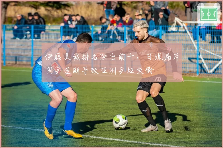 伊藤美诚排名跌出前十，日媒痛斥国乒垄断导致亚洲乒坛失衡