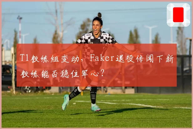 T1教练组变动，Faker退役传闻下新教练能否稳住军心？