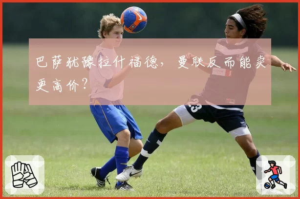 巴萨犹豫拉什福德，曼联反而能卖更高价？