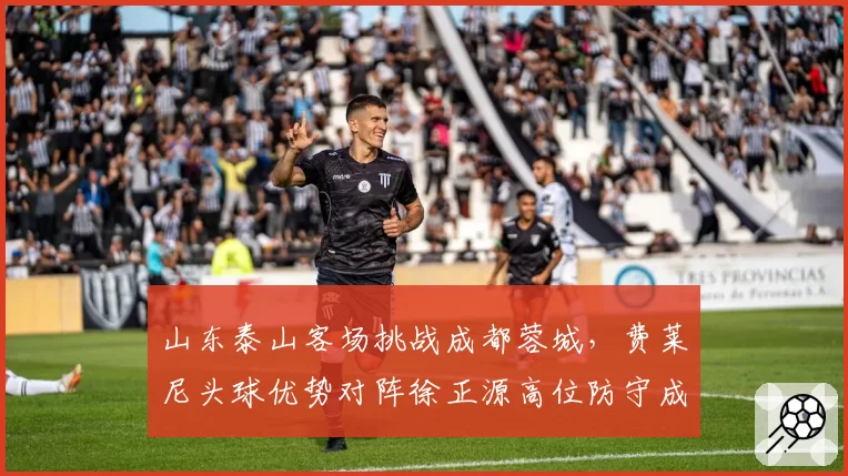 山东泰山客场挑战成都蓉城，费莱尼头球优势对阵徐正源高位防守成胜负手