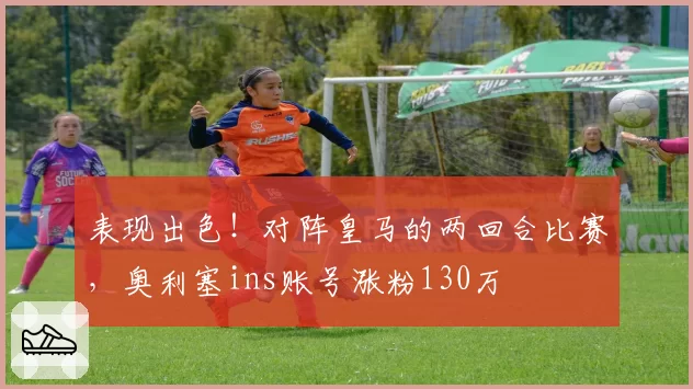 表现出色！对阵皇马的两回合比赛，奥利塞ins账号涨粉130万