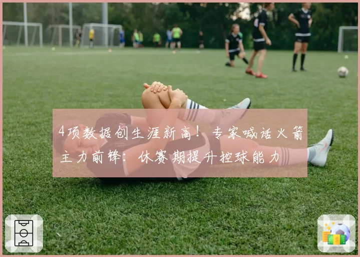 4项数据创生涯新高!专家喊话火箭主力前锋:休赛期提升控球能力