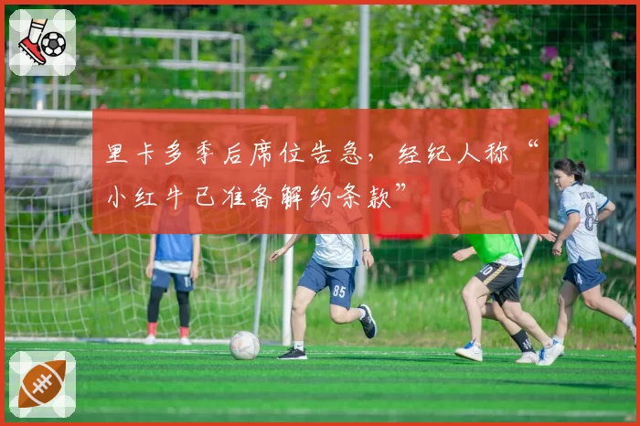 里卡多季后席位告急，经纪人称“小红牛已准备解约条款”