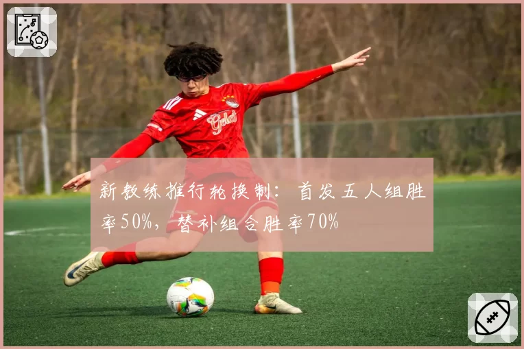 新教练推行轮换制：首发五人组胜率50%，替补组合胜率70%