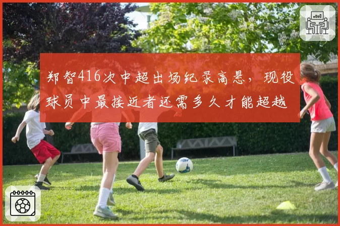 郑智416次中超出场纪录高悬，现役球员中最接近者还需多久才能超越？