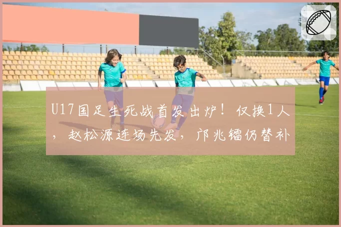 U17国足生死战首发出炉！仅换1人，赵松源连场先发，邝兆镭仍替补