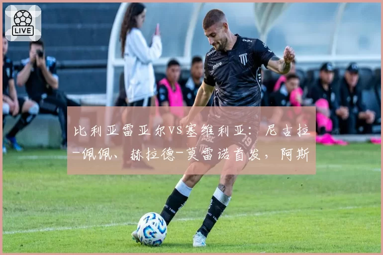 比利亚雷亚尔vs塞维利亚:尼古拉-佩佩、赫拉德-莫雷诺首发,阿斯皮利奎塔、莫派出战