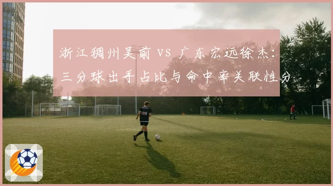 浙江稠州吴前 vs 广东宏远徐杰：三分球出手占比与命中率关联性分析